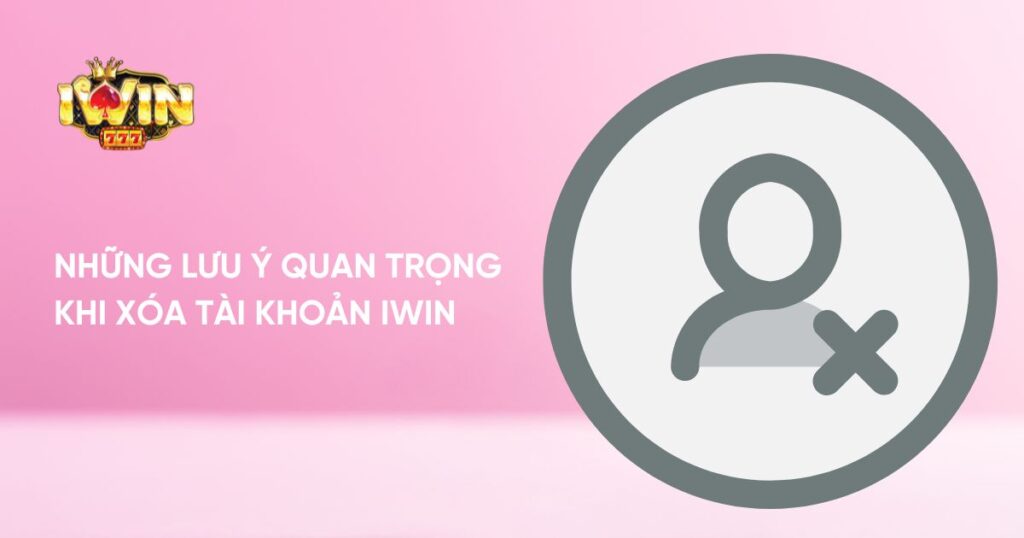 Những lưu ý quan trọng khi xóa tài khoản Iwin