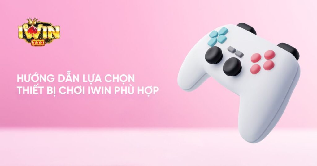 Hướng dẫn lựa chọn thiết bị chơi Iwin phù hợp